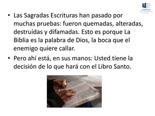 • Las Sagradas Escrituras han pasado por
muchas pruebas: fueron quemadas, alteradas,
destruídas y difamadas. Esto es porque La
Biblia es la palabra de Dios, la boca que el
enemigo quiere callar.
• Pero ahí está, en sus manos: Usted tiene la
decisión de lo que hará con el Libro Santo.
 