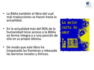 • La Biblia también el libro del cual
más traducciones se hacen hasta la
actualidad.
• En la actualidad más del 90% de la
humanidad tiene acceso a la Biblia
en forma íntegra o a una porción de
ella en su propio idioma.
• De modo que este libro ha
traspasado las fronteras y rebasado
las barreras raciales y étnicas.
 