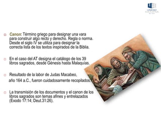  Canon: Término griego para designar una vara
para construir algo recto y derecho. Regla o norma.
Desde el siglo IV se utiliza para designar la
correcta lista de los textos inspirados de la Biblia.
 En el caso del AT designa el catálogo de los 39
libros sagrados, desde Génesis hasta Malaquías.
 Resultado de la labor de Judas Macabeo,
año 164 a.C., fueron cuidadosamente recopilados.
 La transmisión de los documentos y el canon de los
libros sagrados son temas afines y entrelazados
(Exodo 17:14; Deut.31:26).
 