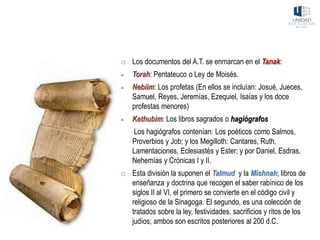  Los documentos del A.T. se enmarcan en el Tanak:
▪ Torah: Pentateuco o Ley de Moisés.
▪ Nebiim: Los profetas (En ellos se incluían: Josué, Jueces,
Samuel, Reyes, Jeremías, Ezequiel, Isaías y los doce
profestas menores)
▪ Kethubim: Los libros sagrados o hagiógrafos
Los hagiógrafos contenían: Los poéticos como Salmos,
Proverbios y Job; y los Megilloth: Cantares, Ruth,
Lamentaciones, Eclesiastés y Ester; y por Daniel, Esdras,
Nehemías y Crónicas I y II.
 Esta división la suponen el Talmud y la Mishnah; libros de
enseñanza y doctrina que recogen el saber rabínico de los
siglos II al VI, el primero se convierte en el código civil y
religioso de la Sinagoga. El segundo, es una colección de
tratados sobre la ley, festividades, sacrificios y ritos de los
judíos; ambos son escritos posteriores al 200 d.C.
 