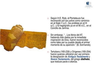  Según H.E. Ryle, el Pentateuco fue
reconocido por los judíos como canónico
en el Siglo V a.C.; los profetas en el III
a.C.; y la hagiógrafa ya en el 90 d.C., en el
Concilio de Jamnia.
 Sin embargo, “…Los libros del AT,
habiendo sido dados por la inmediata
inspiración de Dios, fueron reconocidos
como tales por su pueblo desde el primer
momento de su aparición.” (B. Eermands).
 Tertuliano (160-239) y Orígenes (185-254)
fueron quienes utilizaron por vez primera
la designación de Antiguo Testamento y
Nuevo Testamento, del griego diatheke,
que traduce pacto o alianza.
 