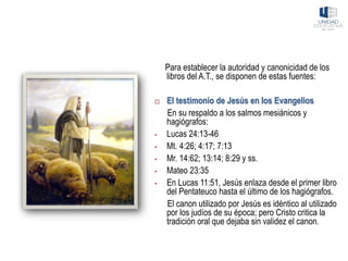 Para establecer la autoridad y canonicidad de los
libros del A.T., se disponen de estas fuentes:
 El testimonio de Jesús en los Evangelios
En su respaldo a los salmos mesiánicos y
hagiógrafos:
▪ Lucas 24:13-46
▪ Mt. 4:26; 4:17; 7:13
▪ Mr. 14:62; 13:14; 8:29 y ss.
▪ Mateo 23:35
▪ En Lucas 11:51, Jesús enlaza desde el primer libro
del Pentateuco hasta el último de los hagiógrafos.
El canon utilizado por Jesús es idéntico al utilizado
por los judíos de su época; pero Cristo critica la
tradición oral que dejaba sin validez el canon.
 