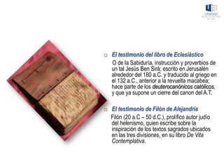 El testimonio del libro de Eclesiástico
O de la Sabiduría, instrucción y proverbios de
un tal Jesús Ben Sirá; escrito en Jerusalén
alrededor del 180 a.C. y traducido al griego en
el 132 a.C., anterior a la revuelta macabea;
hace parte de los deuterocanónicos católicos,
y que ya supone un cierre del canon del A.T.
 El testimonio de Filón de Alejandría
Filón (20 a.C – 50 d.C.), prolífico autor judío
del helenismo, quien escribe sobre la
inspiración de los textos sagrados ubicados
en las tres divisiones, en su libro De Vita
Contemplativa.
 