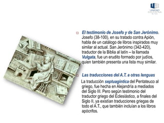  El testimonio de Josefo y de San Jerónimo.
Josefo (38-100), en su tratado contra Apión,
habla de un catálogo de libros inspirados muy
similar al actual. San Jerónimo (342-420),
traductor de la Biblia al latín – la llamada
Vulgata, fue un erudito formado por judíos,
quien también presenta una lista muy similar.
 Las traducciones del A.T. a otras lenguas
La traducción septuagíntica del Pentateuco al
griego, fue hecha en Alejandría a mediados
del Siglo III. Pero según testimonio del
traductor griego del Eclesiástico, a finales del
Siglo II, ya existían traducciones griegas de
todo el A.T., que también incluían a los libros
apócrifos.
 