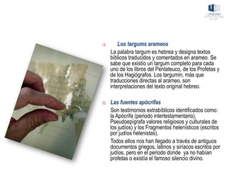 ❑ Los targums arameos
La palabra targum es hebrea y designa textos
bíblicos traducidos y comentados en arameo. Se
sabe que existío un targum completo para cada
uno de los libros del Pentateuco, de los Profetas y
de los Hagiógrafos. Los targumin, más que
traducciones directas al arameo, son
interpretaciones del texto original hebreo.
 Las fuentes apócrifas
Son testimonios extrabíblicos identificados como:
la Apócrifa (periodo intertestamentario),
Pseudoepígrafa valores religiosos y culturales de
los judíos) y los Fragmentos helenísticos (escritos
por judíos helenistas).
Todos ellos nos han llegado a través de antiguos
documentos griegos, latinos y siríacos escritos por
judíos, pero en el periodo donde ya no habían
profetas o existía el famoso silencio divino.
 
