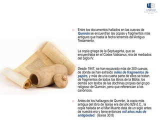  Entre los documentos hallados en las cuevas de
Qumrán se encuentran las copias y fragmentos más
antiguos que hasta la fecha tenemos del Antiguo
Testamento.
 La copia griega de la Septuaginta, que se
encuentraba en el Codex Vaticanus, era de mediados
del Siglo IV.
 Desde 1947, se han excavado más de 300 cuevas,
de donde se han extraído miles de fragmentos de
papiro, y más de una cuarta parte de ellos se tratan
de fragmentos de todos los libros de la Biblia; los
demás son textos de las doctrinas propias del grupo
religioso de Qumrán, pero que referencian a los
canónicos.
 Antes de los hallazgos de Qumrán, la copia más
antigua del libro de Isaías era del año 929 d.C., la
copia hallada en el Mar Muerto data de un siglo antes
de nuestra era y tiene entonces mil años más de
antigüedad. (Isaías 30:8)
 