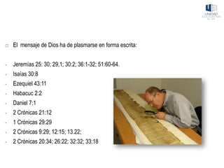  El mensaje de Dios ha de plasmarse en forma escrita:
• Jeremías 25: 30; 29,1; 30:2; 36:1-32; 51:60-64.
• Isaías 30:8
• Ezequiel 43:11
• Habacuc 2:2
• Daniel 7:1
• 2 Crónicas 21:12
• 1 Crónicas 29:29
• 2 Crónicas 9:29; 12:15; 13.22;
• 2 Crónicas 20:34; 26:22; 32:32; 33:18
 