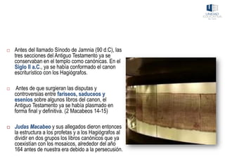  Antes del llamado Sínodo de Jamnia (90 d.C), las
tres secciones del Antiguo Testamento ya se
conservaban en el templo como canónicas. En el
Siglo II a.C., ya se había conformado el canon
escriturístico con los Hagiógrafos.
 Antes de que surgieran las disputas y
controversias entre fariseos, saduceos y
esenios sobre algunos libros del canon, el
Antiguo Testamento ya se había plasmado en
forma final y definitiva. (2 Macabeos 14-15)
 Judas Macabeo y sus allegados dieron entonces
la estructura a los profetas y a los Hagiógrafos al
dividir en dos grupos los libros canónicos que ya
coexistían con los mosaicos, alrededor del año
164 antes de nuestra era debido a la persecusión.
 