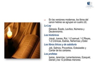 ❑ En las versiones modernas, los libros del
canon hebreo se agrupan en cuatro (4):
La Ley
Génesis, Éxodo, Levítico, Números y
Deuteronomio.
Los históricos
Josué, Jueces, Rut, 1-2 samuel, 1-2 Reyes,
1-2 Crónicas, Esdras, Nehemías y Ester.
Los libros líricos y de sabiduría
Job, Salmos, Proverbios, Eclesiastés y
Cantar de los cantares.
Los profetas
Isaías, Jeremías, Lamentaciones, Ezequiel,
Daniel y los 12 profetas menores
 