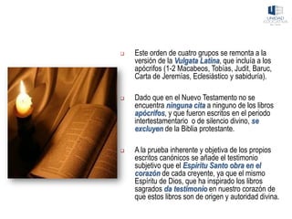 ❑ Este orden de cuatro grupos se remonta a la
versión de la Vulgata Latina, que incluía a los
apócrifos (1-2 Macabeos, Tobías, Judit, Baruc,
Carta de Jeremías, Eclesiástico y sabiduría).
❑ Dado que en el Nuevo Testamento no se
encuentra ninguna cita a ninguno de los libros
apócrifos, y que fueron escritos en el periodo
intertestamentario o de silencio divino, se
excluyen de la Biblia protestante.
❑ A la prueba inherente y objetiva de los propios
escritos canónicos se añade el testimonio
subjetivo que el Espíritu Santo obra en el
corazón de cada creyente, ya que el mismo
Espíritu de Dios, que ha inspirado los libros
sagrados da testimonio en nuestro corazón de
que estos libros son de origen y autoridad divina.
 