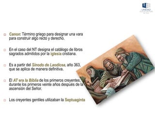  Canon: Término griego para designar una vara
para construir algo recto y derecho.
 En el caso del NT designa el catálogo de libros
sagrados admitidos por la iglesia cristiana.
 Es a partir del Sínodo de Laodicea, año 363,
que se aplica de manera definitiva.
 El AT era la Biblia de los primeros creyentes,
durante los primeros veinte años después de la
ascensión del Señor.
 Los creyentes gentiles utilizaban la Septuaginta
 