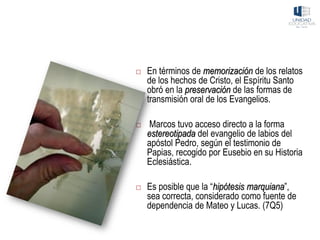  En términos de memorización de los relatos
de los hechos de Cristo, el Espíritu Santo
obró en la preservación de las formas de
transmisión oral de los Evangelios.
 Marcos tuvo acceso directo a la forma
estereotipada del evangelio de labios del
apóstol Pedro, según el testimonio de
Papias, recogido por Eusebio en su Historia
Eclesiástica.
 Es posible que la “hipótesis marquiana”,
sea correcta, considerado como fuente de
dependencia de Mateo y Lucas. (7Q5)
 