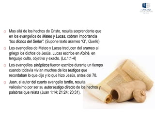  Mas allá de los hechos de Cristo, resulta sorprendente que
en los evangelios de Mateo y Lucas, cobran importancia
“los dichos del Señor”. (Supone texto arameo “Q”, Quelle)
 Los evangelios de Mateo y Lucas traducen del arameo al
griego los dichos de Jesús. Lucas escribe en Koiné, en
lenguaje culto, objetivo y exacto. (Lc.1:1-4)
 Los evangelios sinópticos fueron escritos durante un tiempo
cuando todavía vivían muchos de los testigos que
recordaban lo que dijo y lo que hizo Jesús, antes del 70.
 Juan, el autor del cuarto evangelio tardío, resulta
valiosísimo por ser su autor testigo directo de los hechos y
palabras que relata (Juan 1:14; 21:24; 20:31).
 