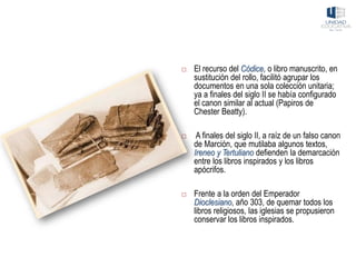  El recurso del Códice, o libro manuscrito, en
sustitución del rollo, facilitó agrupar los
documentos en una sola colección unitaria;
ya a finales del siglo II se había configurado
el canon similar al actual (Papiros de
Chester Beatty).
 A finales del siglo II, a raíz de un falso canon
de Marción, que mutilaba algunos textos,
Ireneo y Tertuliano defienden la demarcación
entre los libros inspirados y los libros
apócrifos.
 Frente a la orden del Emperador
Dioclesiano, año 303, de quemar todos los
libros religiosos, las iglesias se propusieron
conservar los libros inspirados.
 