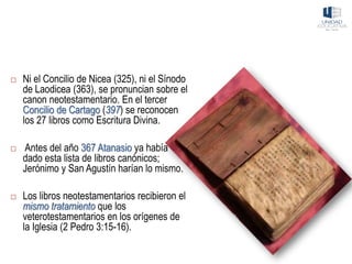  Ni el Concilio de Nicea (325), ni el Sínodo
de Laodicea (363), se pronuncian sobre el
canon neotestamentario. En el tercer
Concilio de Cartago (397) se reconocen
los 27 libros como Escritura Divina.
 Antes del año 367 Atanasio ya había
dado esta lista de libros canónicos;
Jerónimo y San Agustín harían lo mismo.
 Los libros neotestamentarios recibieron el
mismo tratamiento que los
veterotestamentarios en los orígenes de
la Iglesia (2 Pedro 3:15-16).
 