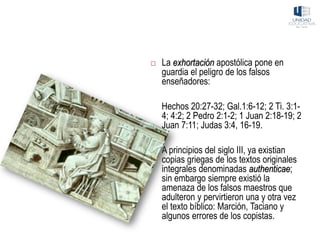  La exhortación apostólica pone en
guardia el peligro de los falsos
enseñadores:
Hechos 20:27-32; Gal.1:6-12; 2 Ti. 3:1-
4; 4:2; 2 Pedro 2:1-2; 1 Juan 2:18-19; 2
Juan 7:11; Judas 3:4, 16-19.
 A principios del siglo III, ya existian
copias griegas de los textos originales
integrales denominadas authenticae;
sin embargo siempre existió la
amenaza de los falsos maestros que
adulteron y pervirtieron una y otra vez
el texto bíblico: Marción, Taciano y
algunos errores de los copistas.
 