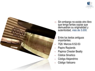  Sin embargo no existe otro libro
que tenga tantas copias que
demuestran su originalidad y
autenticidad, más de 5.000.
 Entre los textos antiguos
importantes:
▪ 7Q5: Marcos 6:52-53
▪ Papiro Raylands
▪ Papiros Chester Beatty
▪ Códice Sinaítico
▪ Código Alejandrino
▪ Código Vaticano
 