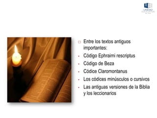  Entre los textos antiguos
importantes:
▪ Código Ephraimi rescriptus
▪ Código de Beza
▪ Códice Claromontanus
▪ Los códices minúsculos o cursivos
▪ Las antiguas versiones de la Biblia
y los leccionarios
 