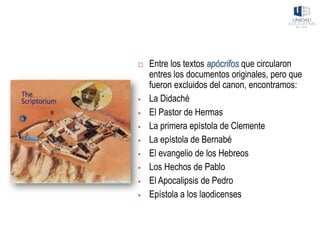  Entre los textos apócrifos que circularon
entres los documentos originales, pero que
fueron excluidos del canon, encontramos:
▪ La Didaché
▪ El Pastor de Hermas
▪ La primera epístola de Clemente
▪ La epístola de Bernabé
▪ El evangelio de los Hebreos
▪ Los Hechos de Pablo
▪ El Apocalipsis de Pedro
▪ Epístola a los laodicenses
 