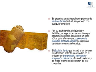 Se presenta un extraordinario proceso de
sedimentación textual, sin paralelo con
cualquier otro libro.
 Por su abundancia, antigüedad y
fiabilidad, el legado de manuscritos que
actualmente existe, constituye un base
sólida para afirmar que poseemos la
totalidad del texto original de los libros
canónicos neotestamentarios.
 El Espíritu Santo que inspiró a los autores
hizo también patente su actividad en el
proceso de transmisión, selección y
aceptación del canon, de modo externo y
de modo interno en el corazón de los
creyentes.
 