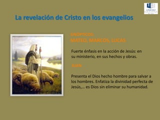 La revelación de Cristo en los evangelios
SINÓPTICOS:
MATEO, MARCOS, LUCAS
Fuerte énfasis en la acción de Jesús: en
su ministerio, en sus hechos y obras.
JUAN
Presenta el Dios hecho hombre para salvar a
los hombres. Enfatiza la divinidad perfecta de
Jesús,… es Dios sin eliminar su humanidad.
 