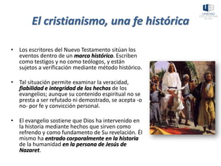 El cristianismo, una fe histórica
• Los escritores del Nuevo Testamento sitúan los
eventos dentro de un marco histórico. Escriben
como testigos y no como teólogos, y están
sujetos a verificación mediante método histórico.
• Tal situación permite examinar la veracidad,
fiabilidad e integridad de los hechos de los
evangelios; aunque su contenido espiritual no se
presta a ser refutado ni demostrado, se acepta -o
no- por fe y convicción personal.
• El evangelio sostiene que Dios ha intervenido en
la historia mediante hechos que sirven como
refrendo y como fundamento de Su revelación. Él
mismo ha entrado corporalmente en la historia
de la humanidad en la persona de Jesús de
Nazaret.
 