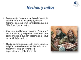 Hechos y mitos
• Como punto de contraste las religiones de
los romanos y de los griegos, tenían
historias pero no eran consideradas como
“históricas”, eran mitos.
• Algo muy similar ocurre con las “historias”
del hinduísmo y religiones orientales, que
como mitos no pueden sostenerse a la luz
del análisis histórico.
• El cristianismo considerado como la única
religión que se basa en hechos sólidos e
históricos, y no en leyendas o
supersticiones. (2 Pedro 1:16)
 