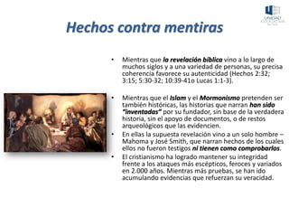 Hechos contra mentiras
• Mientras que la revelación bíblica vino a lo largo de
muchos siglos y a una variedad de personas, su precisa
coherencia favorece su autenticidad (Hechos 2:32;
3:15; 5:30-32; 10:39-41o Lucas 1:1-3).
• Mientras que el Islam y el Mormonismo pretenden ser
también históricas, las historias que narran han sido
“inventadas” por su fundador, sin base de la verdadera
historia, sin el apoyo de documentos, o de restos
arqueológicos que las evidencien.
• En ellas la supuesta revelación vino a un solo hombre –
Mahoma y José Smith, que narran hechos de los cuales
ellos no fueron testigos ni tienen como comprobarlos.
• El cristianismo ha logrado mantener su integridad
frente a los ataques más escépticos, feroces y variados
en 2.000 años. Mientras más pruebas, se han ido
acumulando evidencias que refuerzan su veracidad.
 