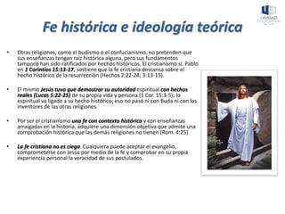 Fe histórica e ideología teórica
• Otras religiones, como el budismo o el confucianismo, no pretenden que
sus enseñanzas tengan raíz histórica alguna, pero sus fundamentos
tampoco han sido ratificados por hechos históricos. El cristianismo sí. Pablo
en 1 Corintios 15:13-17, sostiene que la fe cristiana descansa sobre el
hecho histórico de la resurrección (Hechos 2:22-24; 3:13-15).
• El mismo Jesús tuvo que demostrar su autoridad espiritual con hechos
reales (Lucas 5:22-25) de su propia vida y persona (1 Cor. 15:3-5); lo
espiritual va ligado a su hecho histórico; eso no pasó ni con Buda ni con los
inventores de las otras religiones.
• Por ser el cristianismo una fe con contexto histórico y con enseñanzas
arraigadas en la historia, adquiere una dimensión objetiva que admite una
comprobación histórica que las demás religiones no tienen (Rom. 4:25)
• La fe cristiana no es ciega. Cualquiera puede aceptar el evangelio,
comprometerse con Jesús por medio de la fe y comprobar en su propia
experiencia personal la veracidad de sus postulados.
 