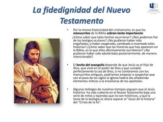 La fidedignidad del Nuevo
Testamento
• Por la misma historicidad del cristianismo, es que los
manuscritos de la Biblia cobran tanta importancia:
¿Cómo saber que tales hechos ocurrieron? ¿Nos podemos fiar
de los testigos oculares? ¿No pudieron haber sido
engañados; o haber exagerado, cambiado o inventado tales
historias? ¿Cómo saber que las historias que hoy aparecen en
la Biblia, es lo que ellos efectivamente escribieron? ¿No
pudieron haber sido adulteradas posteriormente, de manera
intencionada?.
• El hecho del evangelio depende de que Jesús es el Hijo de
Dios, que vivió en el poder de Dios y que cumplió
perfectamente la Ley de Dios; si no contáramos con los
manuscrítos antiguos, podríamos empezar a sospechar que
con el paso de los siglos la Iglesia habría ido añadiendo
elementos míticos a la enseñanza de los apóstoles.
• Algunos teólogos de nuestros tiempos arguyen que el Jesús
histórico ha sido cubierto en el Nuevo Testamento bajo una
serie de mitos y leyendas que no son históricos, y que la
tarea de la teología es ahora separar al “Jesús de la historia”
del “Cristo de la Fe”.
 