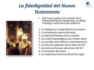 La fidedignidad del Nuevo
Testamento
• Para hacer justicia a la cuestión de la
historicidad Nuevo Testamento, se deben
investigar nueve áreas de evidencia:
1. La inteligencia e integridad de los autores.
2. La consistencia interna del texto.
3. La exactitud histórica de los autores.
4. Los restos arqueológicos que arrojan datos.
5. Los escritos extra-bíblicos contemporáneos.
6. La fecha de redacción de los libros del N.T.
7. Los manuscritos que sobreviven del N.T.
8. La formación del canon
9. Las tradiciones literarias del primer siglo
 