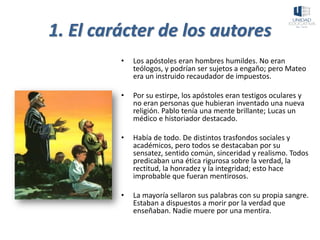 1. El carácter de los autores
• Los apóstoles eran hombres humildes. No eran
teólogos, y podrían ser sujetos a engaño; pero Mateo
era un instruido recaudador de impuestos.
• Por su estirpe, los apóstoles eran testigos oculares y
no eran personas que hubieran inventado una nueva
religión. Pablo tenía una mente brillante; Lucas un
médico e historiador destacado.
• Había de todo. De distintos trasfondos sociales y
académicos, pero todos se destacaban por su
sensatez, sentido común, sinceridad y realismo. Todos
predicaban una ética rigurosa sobre la verdad, la
rectitud, la honradez y la integridad; esto hace
improbable que fueran mentirosos.
• La mayoría sellaron sus palabras con su propia sangre.
Estaban a dispuestos a morir por la verdad que
enseñaban. Nadie muere por una mentira.
 