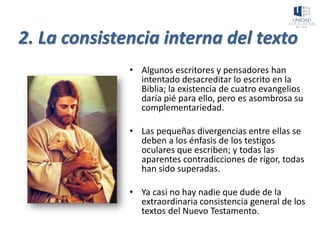 2. La consistencia interna del texto
• Algunos escritores y pensadores han
intentado desacreditar lo escrito en la
Biblia; la existencia de cuatro evangelios
daría pié para ello, pero es asombrosa su
complementariedad.
• Las pequeñas divergencias entre ellas se
deben a los énfasis de los testigos
oculares que escriben; y todas las
aparentes contradicciones de rigor, todas
han sido superadas.
• Ya casi no hay nadie que dude de la
extraordinaria consistencia general de los
textos del Nuevo Testamento.
 