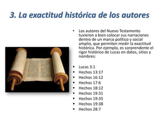 3. La exactitud histórica de los autores
• Los autores del Nuevo Testamento
tuvieron a bien colocar sus narraciones
dentro de un marco político y social
amplio, que permiten medir la exactitud
histórica. Por ejemplo, es sorprendente el
rigor histórico de Lucas en datos, sitios y
nombres:
▪ Lucas 3:1
▪ Hechos 13:17
▪ Hechos 16:12
▪ Hechos 17:6
▪ Hechos 18:12
▪ Hechos 19:31
▪ Hechos 19:35
▪ Hechos 19:38
▪ Hechos 28:7
 