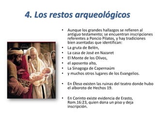 4. Los restos arqueológicos
• Aunque los grandes hallazgos se refieren al
antiguo testamento; se encuentran inscripciones
referentes a Poncio Pilatos, y hay tradiciones
bien asentadas que identifican:
• La gruta de Belén,
• La casa de José en Nazaret
• El Monte de los Olivos,
• el aposento alto,
• La Sinagoga de Capernaúm
• y muchos otros lugares de los Evangelios.
• En Éfeso existen las ruinas del teatro donde hubo
el alboroto de Hechos 19.
• En Corinto existe evidencia de Erasto,
Rom.16:23, quien dona un piso y deja
inscripción.
 