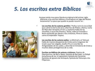 5. Los escritos extra Bíblicos
Aunque existe muy poca literatura originaria del primer siglo,
diferente a los escritos bíblicos ¿Contradicen en algo del Nuevo
testamento? Lo poco que queda se puede resumir en :
• Los escritos de los autores gentiles: Thallus narra la oscuridad
que cubrió la tierra (52 d.C); informes de Pilatos a Roma; Carta
de Mara Bar-Serapión (73 d.C.); Suetonio habla de las
revueltas a causa de Chrestus; Tácito, sobre el incendio a
Roma atribuido por Nerón a los cristianos; Plinio el Jóven,
carta al Emperador Trajano.
• Los escritos de los autores judíos: La Mishnah y el Talmud;
habla de manera despectiva de Cristo como trasgresor de
Israel y que fue colgado; Josefo (75 a.C.) escribe las
Antigüedades de los Judíos, y describe el ministerio de Cristo y
muchos datos protagónicos de su vida.
• Escritos no-bíblicos de autores cristianos: Papiros de
Oxyrhynchus; de Bell y Skeat, Epístola de Bernabé, La Didajé
(enseñanza de los 12 apóstoles); Epístola de Clemente;
Epístolas de Ignacio de Antioquía; Epístola de Policarpo a los
Filipenses.
 