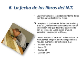 6. La fecha de los libros del N.T.
• La primera clave es la evidencia interna de los
escritos para establecer su fecha.
❑ Las epístolas paulinas se fechan entre el 48 y
el 60 d.C., teniendo en consideración a quien
se escriben y lo que describe; igual sucede
con los textos de Lucas, quien anuncia
aspectos y personajes históricos.
• La otra evidencia “exterior” es la cantidad de
manuscritos antiguos que han llegado hasta
hoy. Los evangelios se fechan así, d.C.:
• Marcos 55-65
• Lucas 60
• Mateo 70
• Juan 80-100
 