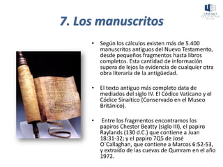7. Los manuscritos
• Según los cálculos existen más de 5.400
manuscritos antiguos del Nuevo Testamento,
desde pequeños fragmentos hasta libros
completos. Esta cantidad de información
supera de lejos la evidencia de cualquier otra
obra literaria de la antigüedad.
• El texto antiguo más completo data de
mediados del siglo IV. El Códice Vaticano y el
Códice Sinaítico (Conservado en el Museo
Británico).
• Entre los fragmentos encontramos los
papiros Chester Beatty (siglo III), el papiro
Raylands (130 d.C.) que contiene a Juan
18:31-32; y el papiro 7Q5 de José
O´Callaghan, que contiene a Marcos 6:52-53,
y extraído de las cuevas de Qumram en el año
1972.
 