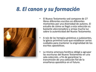 8. El canon y su formación
• El Nuevo Testamento sed compone de 27
libros diferentes escritos en diferentes
momentos por una diversidad de autores. El
estudio de cómo se llegó a esta selección es
bastante aleccionadora y arroja mucha luz
sobre la autenticidad del Nuevo Testamento.
• A raíz de las heregías gnósticas o judaizantes,
la iglesia primitiva tuvo que establecer serios
cuidados para mantener la originalidad de los
escritos apostólicos.
• La misma amenaza herética obligó a agrupar
las escrituras del Nuevo Testamento en una
sola colección, a fin de garantizar la
transmisión de una colección fiel de la
enseñanza apostólica en el futuro.
 