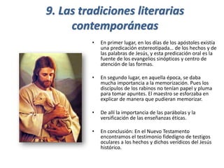 9. Las tradiciones literarias
contemporáneas
• En primer lugar, en los días de los apóstoles existía
una predicación estereotipada… de los hechos y de
las palabras de Jesús, y esta predicación oral es la
fuente de los evangelios sinópticos y centro de
atención de las formas.
• En segundo lugar, en aquella época, se daba
mucha importancia a la memorización. Pues los
discípulos de los rabinos no tenían papel y pluma
para tomar apuntes. El maestro se esforzaba en
explicar de manera que pudieran memorizar.
• De allí la importancia de las parábolas y la
versificación de las enseñanzas éticas.
• En conclusión: En el Nuevo Testamento
encontramos el testimonio fidedigno de testigos
oculares a los hechos y dichos verídicos del Jesús
histórico.
 