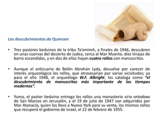 Los descubrimientos de Qumram
• Tres pastores beduinos de la tribu Ta’amireh, a finales de 1946, descubren
en unas cuervas del desierto de Judea, cerca al Mar Muerto, diez tinajas de
barro escondidas, y en dos de ellas hayan cuatro rollos con manuscritos.
• Aunque el anticuario de Belén Abrahán Lyda, devuelve por carecer de
interés arqueológico los rollos, que atravesarían por varias vicisitudes; ya
para el año 1948, el arqueólogo W.F. Albright, los cataloga como “el
descubrimiento de manuscritos más importante de los tiempos
modernos”.
• Yuma, el pastor beduino entrega los rollos una monasterio sirio ortodoxo
de San Marcos en Jerusalén, y el 19 de julio de 1947 son adquiridos por
Mar Atanacio, quien los lleva a Nueva York para su venta, los mismos rollos
que recuperó el gobierno de Israel, el 22 de febrero de 1955.
 