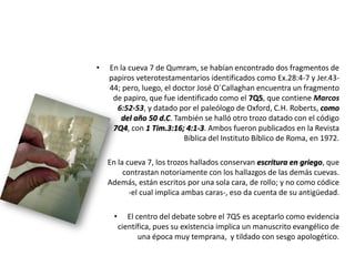 • En la cueva 7 de Qumram, se habían encontrado dos fragmentos de
papiros veterotestamentarios identificados como Ex.28:4-7 y Jer.43-
44; pero, luego, el doctor José O´Callaghan encuentra un fragmento
de papiro, que fue identificado como el 7Q5, que contiene Marcos
6:52-53, y datado por el paleólogo de Oxford, C.H. Roberts, como
del año 50 d.C. También se halló otro trozo datado con el código
7Q4, con 1 Tim.3:16; 4:1-3. Ambos fueron publicados en la Revista
Bíblica del Instituto Bíblico de Roma, en 1972.
• En la cueva 7, los trozos hallados conservan escritura en griego, que
contrastan notoriamente con los hallazgos de las demás cuevas.
Además, están escritos por una sola cara, de rollo; y no como códice
-el cual implica ambas caras-, eso da cuenta de su antigüedad.
• El centro del debate sobre el 7Q5 es aceptarlo como evidencia
científica, pues su existencia implica un manuscrito evangélico de
una época muy temprana, y tildado con sesgo apologético.
 