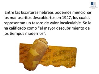 Entre las Escrituras hebreas podemos mencionar
los manuscritos descubiertos en 1947, los cuales
representan un tesoro de valor incalculable. Se le
ha calificado como "el mayor descubrimiento de
los tiempos modernos".
 