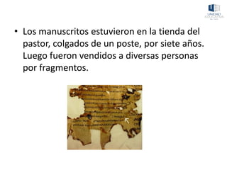 • Los manuscritos estuvieron en la tienda del
pastor, colgados de un poste, por siete años.
Luego fueron vendidos a diversas personas
por fragmentos.
 
