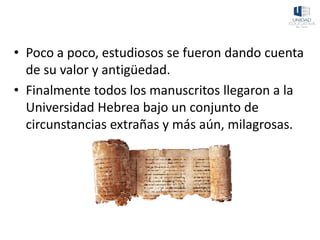• Poco a poco, estudiosos se fueron dando cuenta
de su valor y antigüedad.
• Finalmente todos los manuscritos llegaron a la
Universidad Hebrea bajo un conjunto de
circunstancias extrañas y más aún, milagrosas.
 