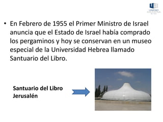 • En Febrero de 1955 el Primer Ministro de Israel
anuncia que el Estado de Israel había comprado
los pergaminos y hoy se conservan en un museo
especial de la Universidad Hebrea llamado
Santuario del Libro.
Santuario del Libro
Jerusalén
 