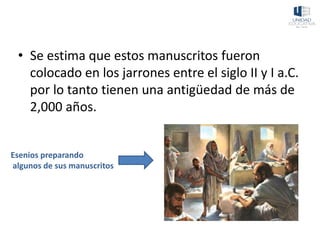 • Se estima que estos manuscritos fueron
colocado en los jarrones entre el siglo II y I a.C.
por lo tanto tienen una antigüedad de más de
2,000 años.
Esenios preparando
algunos de sus manuscritos
 