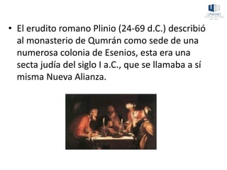 • El erudito romano Plinio (24-69 d.C.) describió
al monasterio de Qumrán como sede de una
numerosa colonia de Esenios, esta era una
secta judía del siglo I a.C., que se llamaba a sí
misma Nueva Alianza.
 
