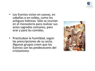• Los Esenios vivían en cuevas, en
cabañas o en celdas, como los
antiguos hebreos. Sólo se reunían
en el monasterio para realizar sus
actos sagrados comunes, para
orar y para las comidas.
• Practicaban la humildad, según
las prescripciones de su secta.
Algunos grupos creen que los
Esenios son los predecesores del
cristianismo.
 