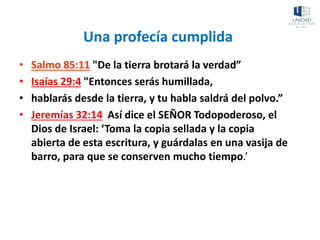 Una profecía cumplida
• Salmo 85:11 "De la tierra brotará la verdad”
• Isaías 29:4 "Entonces serás humillada,
• hablarás desde la tierra, y tu habla saldrá del polvo.”
• Jeremías 32:14 Así dice el SEÑOR Todopoderoso, el
Dios de Israel: ‘Toma la copia sellada y la copia
abierta de esta escritura, y guárdalas en una vasija de
barro, para que se conserven mucho tiempo.’
 